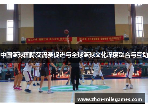 中国篮球国际交流赛促进与全球篮球文化深度融合与互动