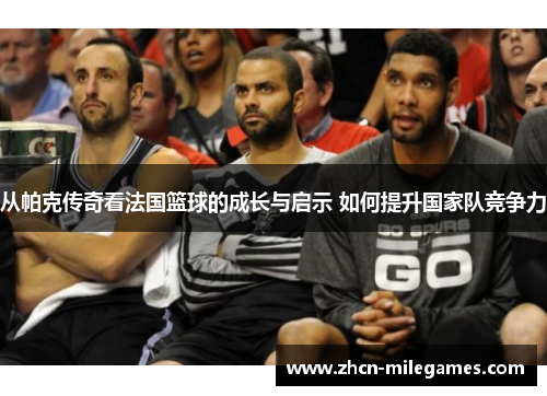从帕克传奇看法国篮球的成长与启示 如何提升国家队竞争力
