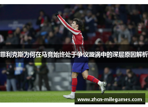 菲利克斯为何在马竞始终处于争议漩涡中的深层原因解析 菲利克斯为何在马竞始终处于争议漩涡中的深层原因解析