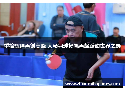 重拾辉煌再创高峰 大马羽球扬帆再起跃动世界之巅