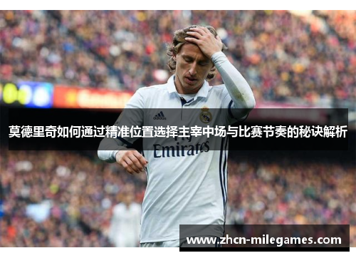 莫德里奇如何通过精准位置选择主宰中场与比赛节奏的秘诀解析