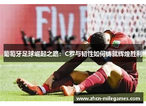 葡萄牙足球崛起之路：C罗与韧性如何铸就辉煌胜利