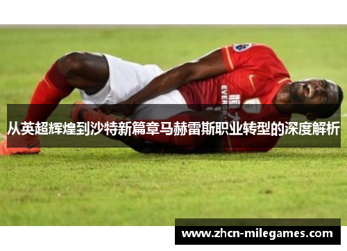 从英超辉煌到沙特新篇章马赫雷斯职业转型的深度解析